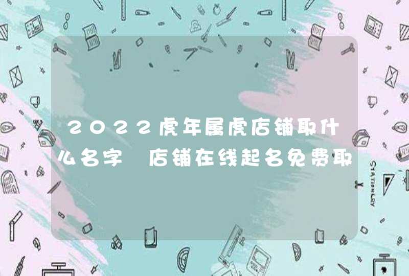 2022虎年属虎店铺取什么名字 店铺在线起名免费取名最新版